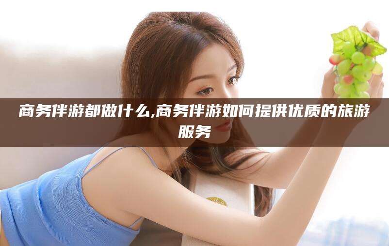 天长商务伴游都做什么,商务伴游如何提供优质的旅游服务