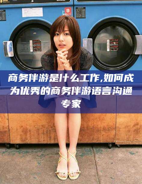 天长商务伴游是什么工作,如何成为优秀的商务伴游语言沟通专家