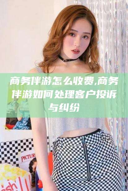 天长商务伴游怎么收费,商务伴游如何处理客户投诉与纠纷