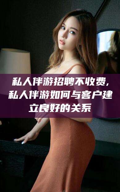 天长私人伴游招聘不收费,私人伴游如何与客户建立良好的关系