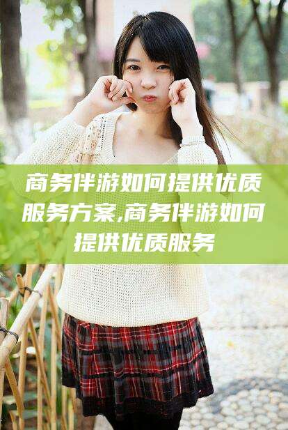 天长商务伴游如何提供优质服务方案,商务伴游如何提供优质服务