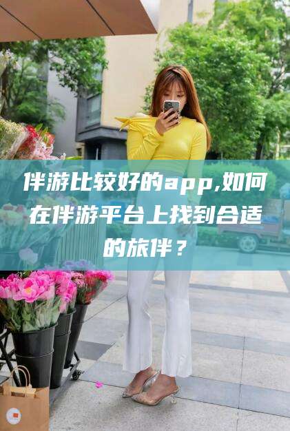天长伴游比较好的app,如何在伴游平台上找到合适的旅伴？