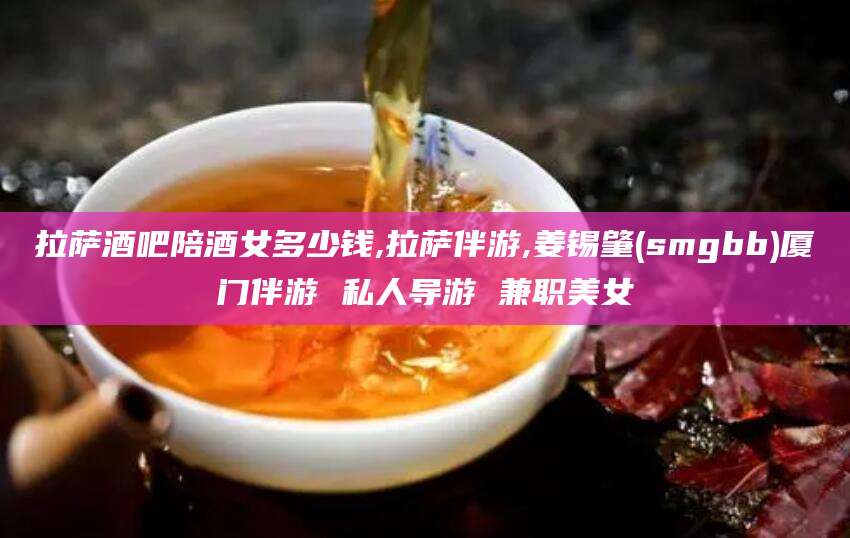 天长拉萨酒吧陪酒女多少钱,拉萨伴游,姜锡肇(smgbb)厦门伴游 私人导游 兼职美女