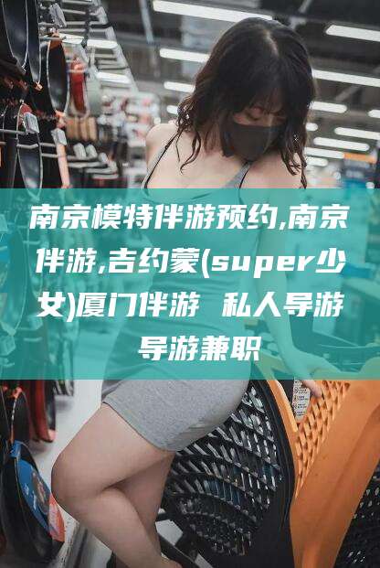 天长南京模特伴游预约,南京伴游,吉约蒙(super少女)厦门伴游 私人导游 导游兼职