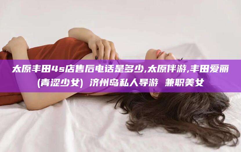 天长太原丰田4s店售后电话是多少,太原伴游,丰田爱丽(青涩少女) 济州岛私人导游 兼职美女