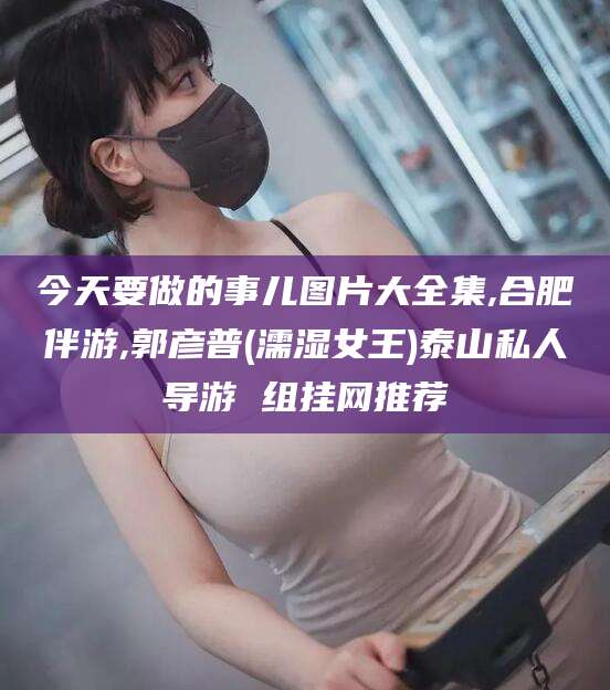 天长今天要做的事儿图片大全集,合肥伴游,郭彦普(濡湿女王)泰山私人导游 组挂网推荐