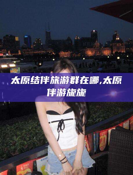 天长太原结伴旅游群在哪,太原伴游旎旎