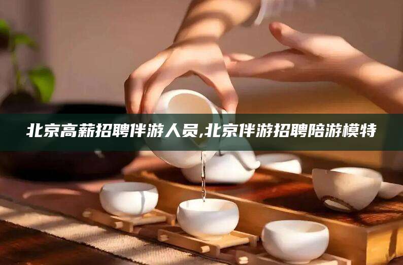 天长北京高薪招聘伴游人员,北京伴游招聘陪游模特