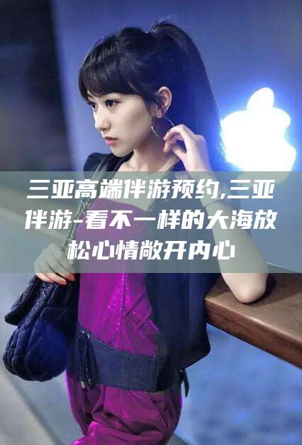 天长三亚高端伴游预约,三亚伴游-看不一样的大海放松心情敞开内心