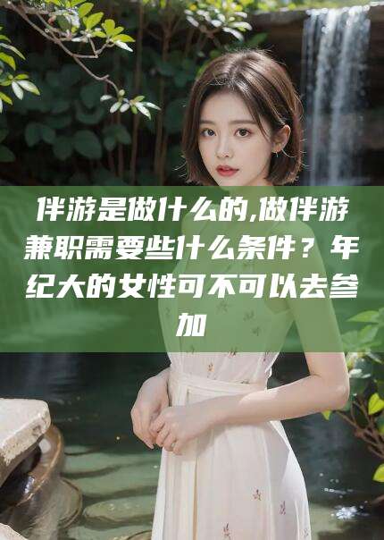 天长伴游是做什么的,做伴游兼职需要些什么条件？年纪大的女性可不可以去参加