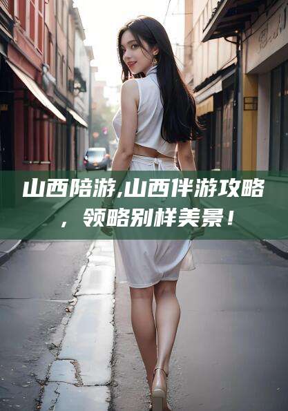 天长山西陪游,山西伴游攻略，领略别样美景！