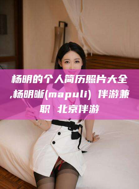 天长杨明的个人简历照片大全,杨明晰(mapuli) 伴游兼职 北京伴游
