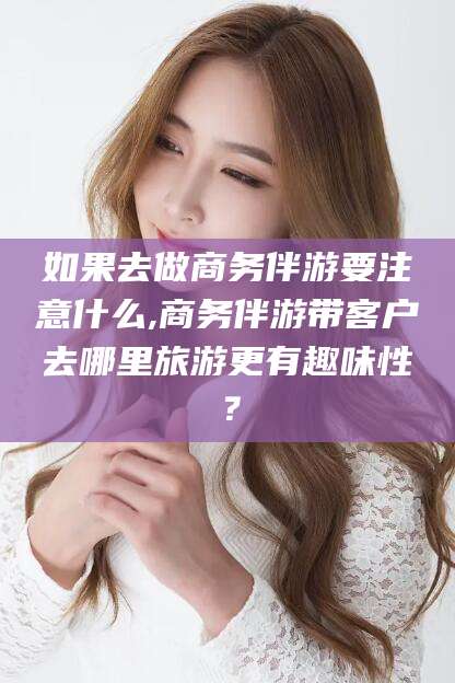 天长如果去做商务伴游要注意什么,商务伴游带客户去哪里旅游更有趣味性？