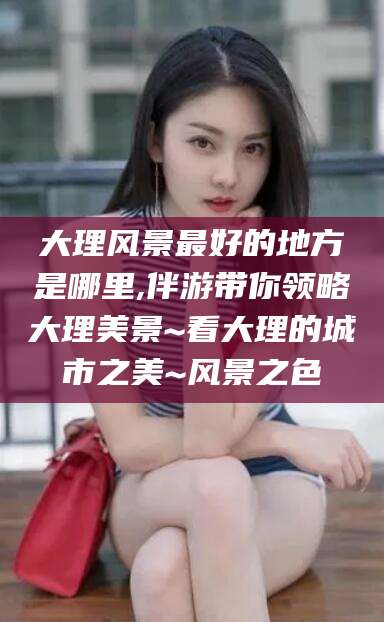 天长大理风景最好的地方是哪里,伴游带你领略大理美景~看大理的城市之美~风景之色