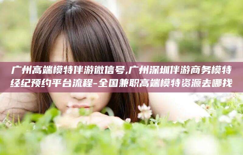 天长广州高端模特伴游微信号,广州深圳伴游商务模特经纪预约平台流程-全国兼职高端模特资源去哪找