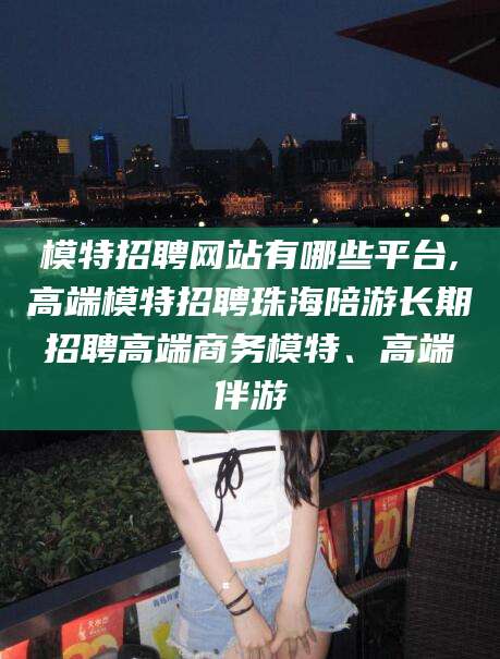 天长模特招聘网站有哪些平台,高端模特招聘珠海陪游长期招聘高端商务模特、高端伴游