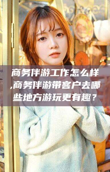 天长商务伴游工作怎么样,商务伴游带客户去哪些地方游玩更有趣？