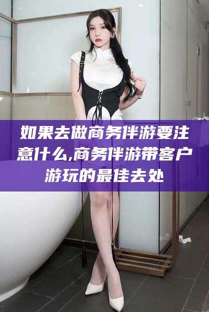 天长如果去做商务伴游要注意什么,商务伴游带客户游玩的最佳去处