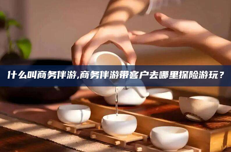 天长什么叫商务伴游,商务伴游带客户去哪里探险游玩？