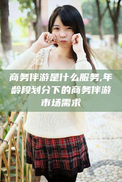 天长商务伴游是什么服务,年龄段划分下的商务伴游市场需求