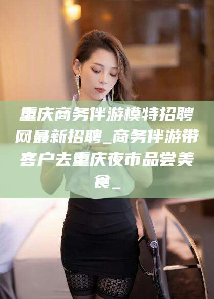天长重庆商务伴游模特招聘网最新招聘_商务伴游带客户去重庆夜市品尝美食_