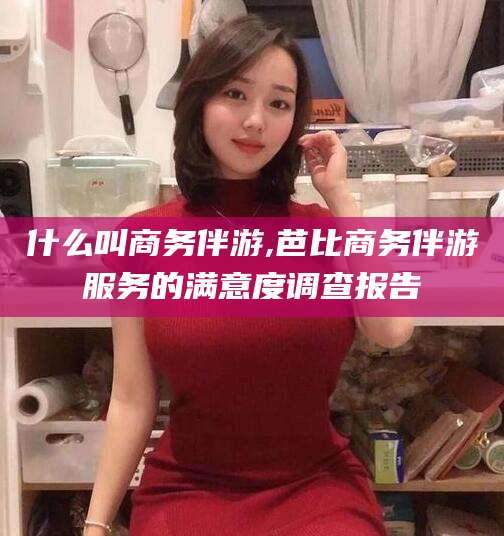 天长什么叫商务伴游,芭比商务伴游服务的满意度调查报告