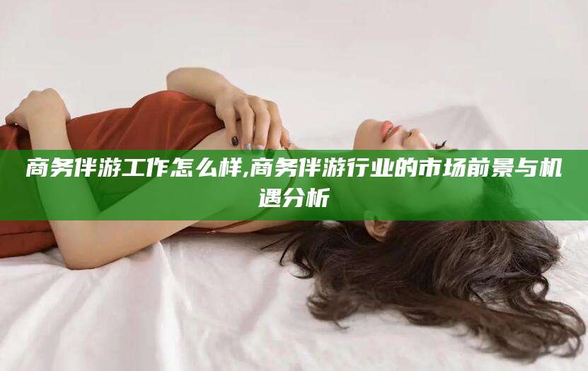 天长商务伴游工作怎么样,商务伴游行业的市场前景与机遇分析