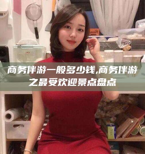 天长商务伴游一般多少钱,商务伴游之最受欢迎景点盘点