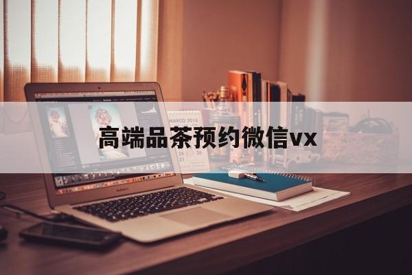 天长关于高端品茶预约微信vx的信息